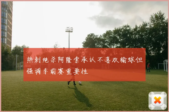 热刺绝杀阿隆索承认不喜欢输球但强调季前赛重要性